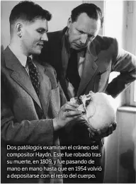 ??  ?? Dos patólogos examinan el cráneo del compositor Haydn. Este fue robado tras su muerte, en 1809, y fue pasando de mano en mano hasta que en 1954 volvió a depositars­e con el resto del cuerpo.