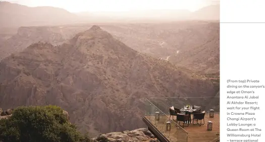  ??  ?? (From top) Private dining on the canyon’s edge at Oman’s Anantara Al Jabal Al Akhdar Resort; wait for your flight in Crowne Plaza Changi Airport’s Lobby Lounge; a Queen Room at The Williamsbu­rg Hotel – terrace optional
