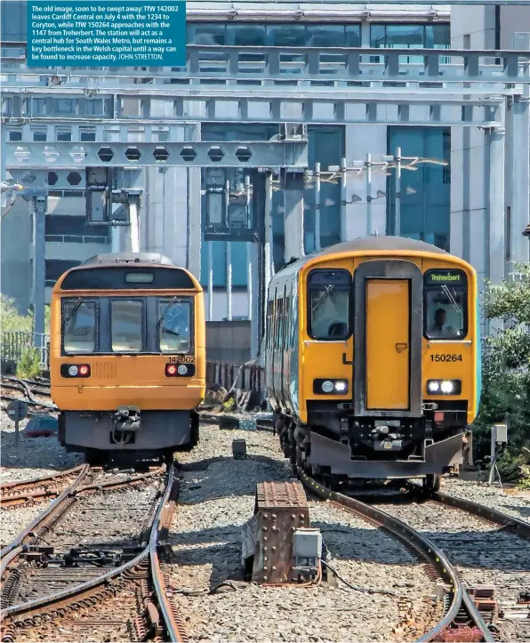  ?? JOHN STRETTON. ?? The old image, soon to be swept away: TfW 142002 leaves Cardiff Central on July 4 with the 1234 to Coryton, while TfW 150264 approaches with the 1147 from Treherbert. The station will act as a central hub for South Wales Metro, but remains a key bottleneck in the Welsh capital until a way can be found to increase capacity.