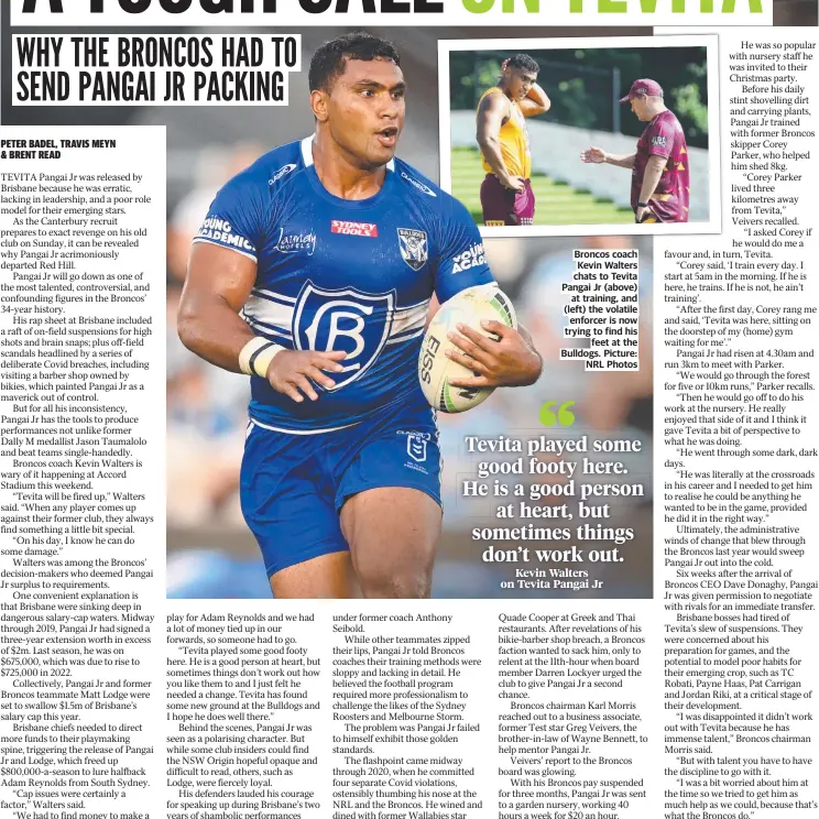  ?? ?? Broncos coach Kevin Walters chats to Tevita Pangai Jr (above) at training, and (left) the volatile enforcer is now trying to find his feet at the Bulldogs. Picture: NRL Photos