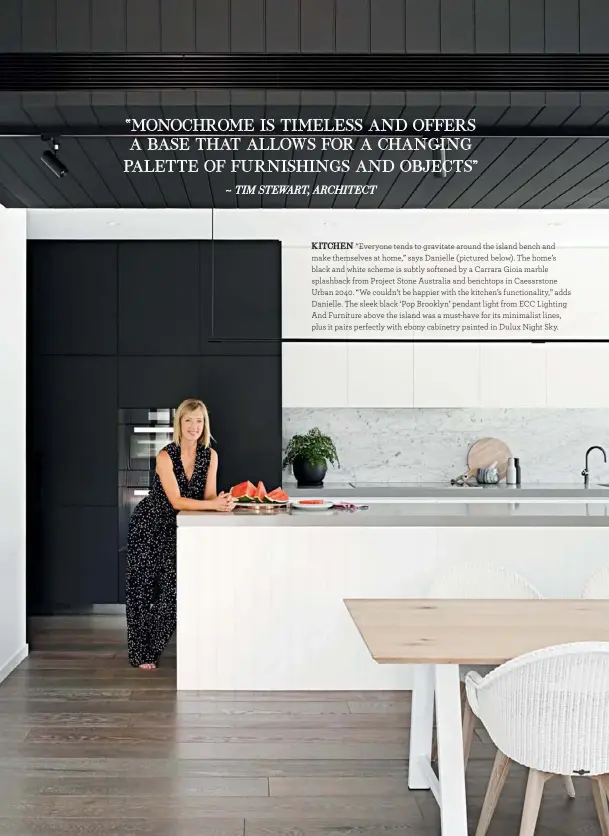  ??  ?? KITCHEN “Everyone tends to gravitate around the island bench and make themselves at home,” says Danielle (pictured below). The home’s black and white scheme is subtly softened by a Carrara Gioia marble splashback from Project Stone Australia and benchtops in Caesarston­e Urban 2040. “We couldn’t be happier with the kitchen’s functional­ity,” adds Danielle. The sleek black ‘Pop Brooklyn’ pendant light from ECC Lighting And Furniture above the island was a must-have for its minimalist lines, plus it pairs perfectly with ebony cabinetry painted in Dulux Night Sky.