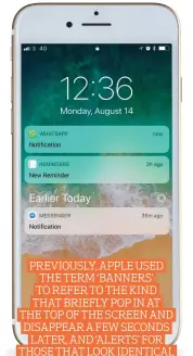  ??  ?? PREVIOUSLY, APPLE USED THE TERM ‘BANNERS’ TO REFER TO THE KIND THAT BRIEFLY POP IN AT THE TOP OF THE SCREEN AND DISAPPEAR A FEW SECONDS LATER, AND ‘ALERTS’ FOR THOSE THAT LOOK IDENTICAL BUT STICK AROUND TILL OPENED OR DISMISSED.