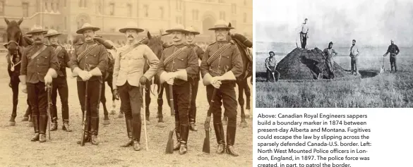  ?? ?? Above: Canadian Royal Engineers sappers build a boundary marker in 1874 between present-day Alberta and Montana. Fugitives could escape the law by slipping across the sparsely defended Canada-U.S. border. Left: North West Mounted Police officers in London, England, in 1897. The police force was created, in part, to patrol the border.