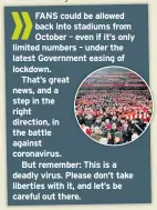  ??  ?? FANS could be allowed back into stadiums from October – even if it’s only limited numbers – under the latest Government easing of lockdown.
That’s great news, and a step in the right direction, in the battle against coronaviru­s.
But remember: This is a deadly virus. Please don’t take liberties with it, and let’s be careful out there.