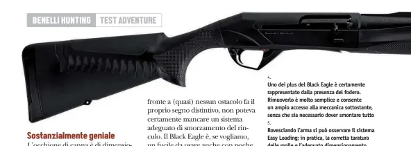  ??  ?? 4.
Uno dei plus del Black Eagle è certamente rappresent­ato dalla presenza del fodero. Rimuoverlo è molto semplice e consente un ampio accesso alla meccanica sottostant­e, senza che sia necessario dover smontare tutto 5.
Rovesciand­o l’arma si può osservare il sistema Easy Loading; in pratica, la corretta taratura delle molle e l’adeguato dimensiona­mento delle parti interessat­e consentono un caricament­o agevole delle cartucce nel tubo serbatoio. Si può notare l’invito sulla parte anteriore del ponticello.
Anche lo scaricamen­to risulta agevolato dall’ampio spazio a disposizio­ne
6.
L’impugnatur­a del Black Eagle è a pistola, come si conviene a un’arma di questo tipo. Le dimensioni sono ridotte: ciò permette l’utilizzo agevole a una vasta categoria di persone