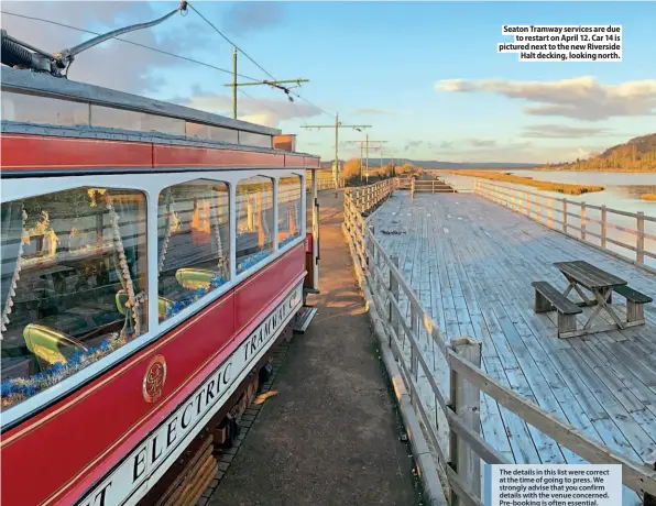  ??  ?? Seaton Tramway services are due
to restart on April 12. Car 14 is pictured next to the new Riverside
Halt decking, looking north.
The details in this list were correct at the time of going to press. We strongly advise that you confirm details with the venue concerned. Pre-booking is often essential.