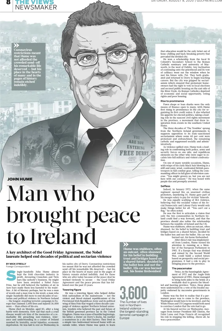  ?? Ador T. Bustamante © Gulf News ?? SATURDAY, AUGUST 8, 2020 | GULFNEWS.COM
Coronaviru­s restrictio­ns meant that Hume was not afforded the crowded send-off his remarkable life deserved — but his place in the hearts of many and in the pages of history remain etched indelibly.
Hume was stubborn, often an outcast, often shunned, for his belief in building trust and bridges based on a shared future, decided by the ballot box and not the bullet. His car was burned out, his home firebombed.