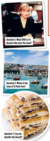  ?? ?? Question 1: What 1998 sci-fi disaster film stars Téa Leoni?
Question 5: Where is the town of St Peter Port?
Question 7: Can you identify this biscuit?