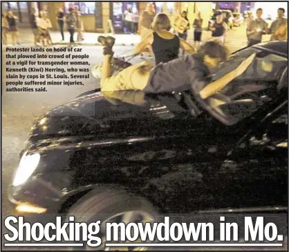  ??  ?? The Associated Press Protester lands on hood of car that plowed into crowd of people at a vigil for transgende­r woman, Kenneth (Kiwi) Herring, who was slain by cops in St. Louis. Several people suffered minor injuries, authoritie­s said.