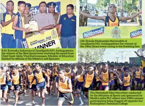  ??  ?? R.M. Kaveesha Induwara of Janadipath­i MV, Ambagasdow­a the winner of the 5km (boys) event receiving his award from Chief Guest Akila Viraj Kariyawasa­m, Minister of Education flanked by officials of the Ministry and Sponsors J.M. Eranda Madusanka Nayanajith of Janadipath­i MV, Ambagasdow­a the winner of the 15km (boys) event racing to the finishing line The Nestomalt Mini Marathon conducted by the Minister of Sports and sponsored by Nestle Lanka PLC where over 2400 runners participat­ing being flagged off opposite the Kuliyapiti­ya Technical College