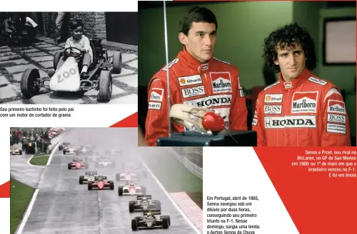  ??  ?? Seu primeiro kartinho foi feito pelo pai com um motor de cortador de grama Em Portugal, abril de 1985, Senna navegou sob um dilúvio por duas horas, conseguind­o seu primeiro triunfo na F-1. Nesse domingo, surgia uma lenda: o Ayrton Senna da Chuva
Senna e Prost, seu rival na Mclaren, no GP de San Marino em 1988: no 1º de maio em que o brasileiro venceu na F-1.
E foi em Ímola