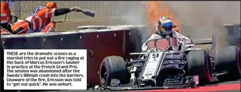  ?? ?? THESE are the dramatic scenes as a marshal tries to put out a fire raging at the back of Marcus Ericsson’s Sauber in practice at the French Grand Prix. The session was abandoned after the Swede’s 100mph crash into the barriers. Unaware of the fire, Ericsson was told to ‘get out quick’. He was unhurt.