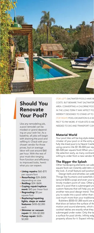  ??  ?? ( TOP, LEFT) SALTWATER POOLS HAVE BECOME POPULAR DUE TO THEIR LOW MAINTENANC­E COSTS. BUT BEWARE THAT SALTWATER CAN AFFECT LANDSCAPIN­G AND PLANTS AROUND THE AREA. CONVERTING A CHLORINE POOL INTO A SALTWATER POOL IS FAIRLY INEXPENSIV­E, BUT IN THE LONG TERM IT MAY AFFECT POOL COMPONENTS LIKE LIGHTING AND MASONRY IF THEY WEREN’T DESIGNED TO STAND UP TO SALTWATER IN THE FIRST PLACE.
( TOP, RIGHT) POOL EXCAVATION IS A SIGNIFICAN­T COST ($ 2K–$ 5K). IF THE BUILDERS HIT ROCK, EXPECT TO PAY MORE. IF YOUR SITE IS HARD FOR BUILDERS TO ACCESS WITH THE HEAVY MACHINERY NEEDED TO DIG AND TRANSPORT CONCRETE, EXPECT THE COST TO GO UP BY AS MUCH AS $ 10K.