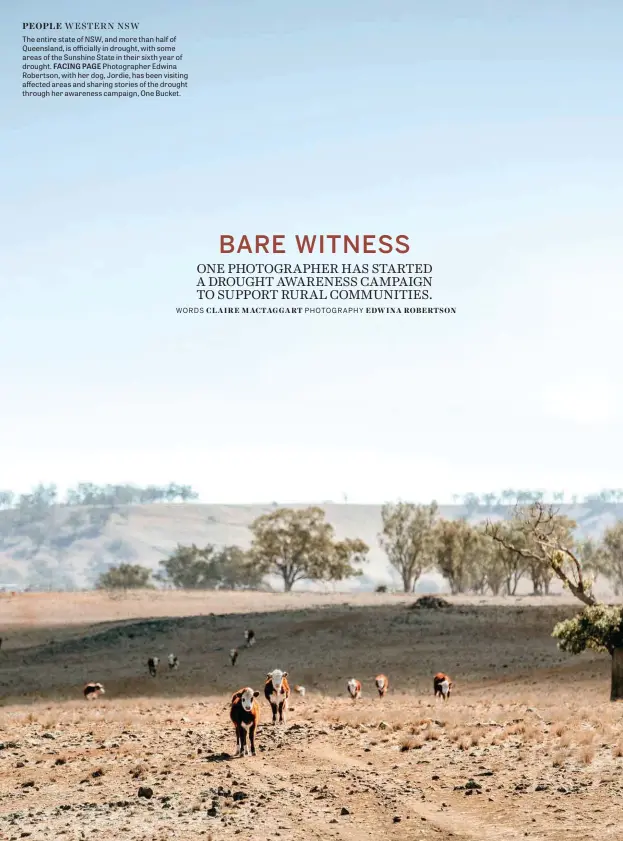  ??  ?? The entire state of NSW, and more than half of Queensland, is officially in drought, with some areas of the Sunshine State in their sixth year of drought. FACING PAGE Photograph­er Edwina Robertson, with her dog, Jordie, has been visiting affected areas and sharing stories of the drought through her awareness campaign, One Bucket.