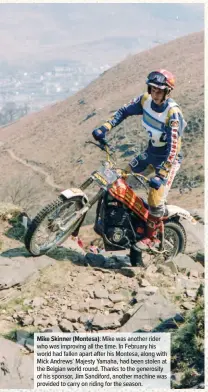  ??  ?? Mike Skinner (Montesa): Mike was another rider who was improving all the time. In February his world had fallen apart after his Montesa, along with Mick Andrews’ Majesty Yamaha, had been stolen at the Belgian world round. Thanks to the generosity of his sponsor, Jim Sandiford, another machine was provided to carry on riding for the season.