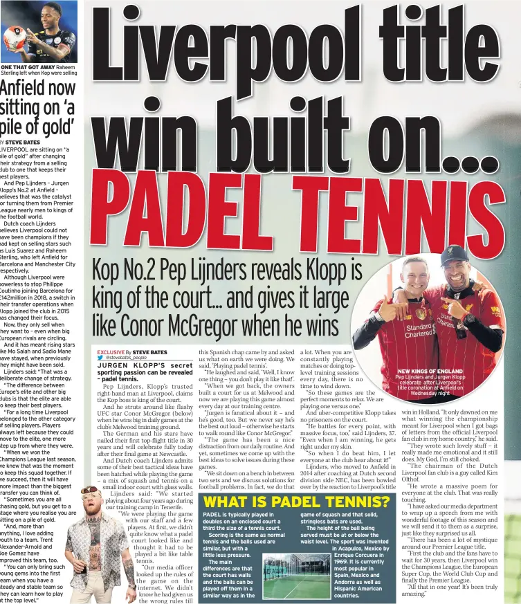  ??  ?? ONE THAT GOT AWAY Raheem Sterling left when Kop were selling
PADEL is typically played in doubles on an enclosed court a third the size of a tennis court.
Scoring is the same as normal tennis and the balls used are similar, but with a little less pressure.
The main difference­s are that the court has walls and the balls can be played off them in a similar way as in the game of squash and that solid, stringless bats are used.
The height of the ball being served must be at or below the waist level. The sport was invented in Acapulco, Mexico by Enrique Corcuera in 1969. It is currently most popular in
Spain, Mexico and Andorra as well as Hispanic American countries.
NEW KINGS OF ENGLAND Pep Lijnders and Jurgen Klopp celebrate after Liverpool’s title coronation at Anfield on
Wednesday night