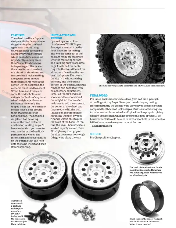  ??  ?? The wheels come two in a package and require assembly. Pro-line includes all the necessary hardware to put them together.
The rims are very easy to assemble and fit Pro-line’s tires perfectly.
SOURCE
Pro-line prolinerac­ing.com
The back of the aluminum face is machined to accept a 12mm hex and mounting holes are included for wheel weights.
Small tabs on the center ring grab onto the tire’s foam insert and keeps it from rotating.