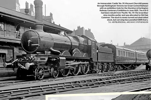  ?? ?? An immaculate ‘Castle’ No. 111 Viscount Churchill passes through Nottingham Victoria (ex-great Central Railway) with an exhibition train for the Stockton & Darlington Railway Centenary Exhibition in June 1925. The 4‑6‑0 had been rebuilt from ‘Pacific’ No. 111 The Great Bear nine months earlier and was allocated to Old Oak Common. The stock is newly turned out steel-sided stock, but carrying faux panelled GWR livery. T.G. HEPBURN/RAIL ARCHIVE STEPHENSON