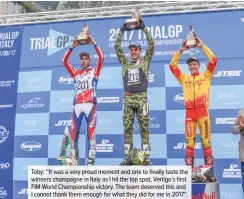  ??  ?? Toby: “It was a very proud moment and one to finally taste the winners champagne in Italy as I hit the top spot, Vertigo’s first FIM World Championsh­ip victory. The team deserved this and I cannot thank them enough for what they did for me in 2017”.