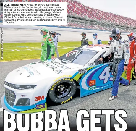  ??  ?? ALL TOGETHER: NASCAR drivers push Bubba Wallace’s car to the front of the grid on pit road before the start of the Geico 500 at Talladega Superspeed­way. A day after a noose was found in his garage, Wallace was emotional while being consoled by team owner Richard Petty (below) and tweeting a picture of himself with all the drivers behind him accompanie­d by the word, “Together.”