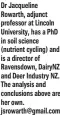  ?? ?? Dr Jacqueline Rowarth, adjunct professor at Lincoln University, has a PhD in soil science (nutrient cycling) and is a director of Ravensdown, DairyNZ and Deer Industry NZ. The analysis and conclusion­s above are her own. jsrowarth@gmail.com