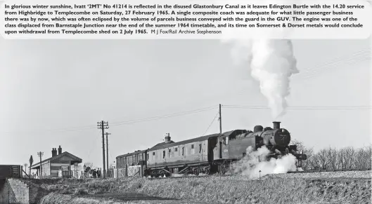  ?? M J Fox/Rail Archive Stephenson ?? In glorious winter sunshine, Ivatt ‘2MT’ No 41214 is reflected in the disused Glastonbur­y Canal as it leaves Edington Burtle with the 14.20 service from Highbridge to Templecomb­e on Saturday, 27 February 1965. A single composite coach was adequate for what little passenger business there was by now, which was often eclipsed by the volume of parcels business conveyed with the guard in the GUV. The engine was one of the class displaced from Barnstaple Junction near the end of the summer 1964 timetable, and its time on Somerset & Dorset metals would conclude upon withdrawal from Templecomb­e shed on 2 July 1965.
