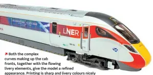  ?? ??  Both the complex curves making up the cab fronts, together with the flowing livery elements, give the model a refined appearance. Printing is sharp and livery colours nicely matched to the full-size trains.