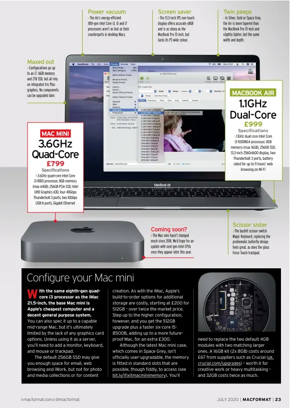  ??  ?? Maxed out
Power vacuum
Screen saver
Coming soon?
Twin peeps
The Air’s energy-efficient 10th-gen Intel Core i3, i5 and i7 processors aren’t as fast as their counterpar­ts in desktop Macs.
The 13.3-inch IPS non-touch display offers accurate sRGB and is as sharp as the MacBook Pro 13-inch, but lacks its P3 wide colour.
In Silver, Gold or Space Grey, the Air is more tapered than the MacBook Pro 13-inch and slightly lighter, but the same width and depth.
Configurat­ions go up to an i7, 16GB memory and 2TB SSD, but all rely on integrated Iris Plus graphics. No components can be upgraded later.
Scissor sister
The backlit scissor-switch Magic Keyboard, replacing the problemati­c butterfly design, feels great, as does the glass Force Touch trackpad.
The Mac mini hasn’t changed much since 2018. We’d hope for an update with next-gen Intel CPUs once they appear later this year.