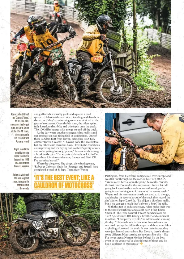  ?? ?? Above: John Little of the ‘Custard Tarts’, on his BSA B40, navigates the boggy ruts, as Chris Smith of the ‘Pre 74’ team, tries to muscle his 1974 Bultaco Pursang round
Right: John Little quickly tries to repair the clutch lever of his 1965 BSA B40 before his next session
Below: A victim of the onslaught of mud, temporaril­y abandoned in the woods