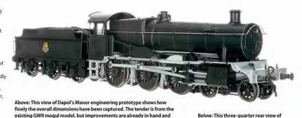  ??  ?? Above: This view of Dapol’s Manor engineerin­g prototype shows how finely the overall dimensions have been captured. The tender is from the existing GWR mogul model, but improvemen­ts are already in hand and will be carried over on the production Manors as well as future moguls.