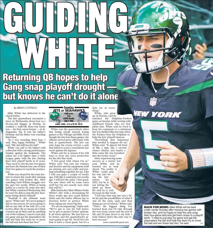 ?? AP ?? BACK FOR MORE: Mike White will be back under center Sunday after missing two games with broken ribs, and he hopes to help the Jets snap their four-game skid and get them closer to a playoff berth. “I need to just play my game and get the playmakers the ball and help this team try to move the ball and win these last two,” he said.