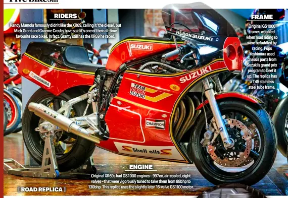  ?? ?? RIDERS
Randy Mamola famously didn’t like the XR69, calling it ‘the diesel’, but Mick Grant and Graeme Crosby have said it’s one of their all-time favourite race bikes. In fact, Granty still has the XR69 he raced. ENGINE
Original XR69S had GS1000 engines – 997cc, air-cooled, eight valves – that were vigorously tuned to take them from 88bhp to 130bhp. This replica uses the slightly later 16-valve GS1100 motor. FRAME
Original GS1000 frames wobbled when road riding so were befuddled by racing. Pops Yoshimura used chassis parts from Suzuki’s grand prix program to beef it up. The replica has a T45 stainless steel tube frame.