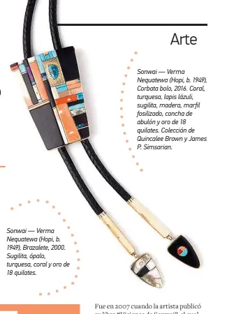  ??  ?? Sonwai — Verma Nequatewa (Hopi, b. 1949), Brazalete, 2000. Sugilita, ópalo, turquesa, coral y oro de 18 quilates. Sonwai — Verma Nequatewa (Hopi, b. 1949), Corbata bolo, 2016. Coral, turquesa, lapis lázuli, sugilita, madera, marfil fosilizado, concha de abulón y oro de 18 quilates. Colección de Quincalee Brown y James P. Simsarian.