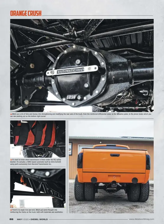  ??  ??  Mitch put a lot of time and money into strengthen­ing and modifying the rear axle of the truck, from the reinforced differenti­al cover, to the 38 spline axles, to the pinion brake which you can see peeking out on the bottom right corner.  It’s hard to know what transmissi­on is there under the RCI safety blanket. It’s actually a 48Re-based automatic built by Chris Schmitt using parts exclusivel­y from Goerend Transmissi­on Inc.  There’s no angle-iron job here, Mitch put some thought into reinforcin­g the frame on the truck, both with materials and aesthetics.