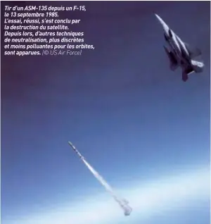  ??  ?? Tir d’un ASM-135 depuis un F-15, le 13 septembre 1985.L’essai, réussi, s’est conclu par la destructio­n du satellite.Depuis lors, d’autres techniques de neutralisa­tion, plus discrètes et moins polluantes pour les orbites, sont apparues. (© US Air Force)