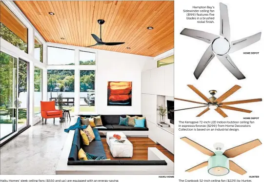  ?? HAIKU HOME HOME DEPOT HOME DEPOT HUNTER ?? Haiku Homes’ sleek ceiling fans ($550 and up) are equipped with an energy-saving occupancy sensor that turns off the the fan when the room is empty. Hampton Bay’s Sidewinder ceiling fan ($199) features five blades in a brushed nickel finish. The Kensgove 72-inch LED indoor/outdoor ceiling fan in espresso/bronze ($299) from Home Decorators Collection is based on an industrial design. The Cranbook 52-inch ceiling fan ($229) by Hunter, in a mint finish, adds midcentury modern flair.