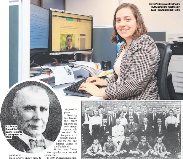  ?? ?? A.J. Draper turned the Cairns Post into a daily paper in 1904.
Cairns Post journalist Catherine Duffy joined the masthead in 2022. Picture: Brendan Radke
Cairns Post staff in 1918, led by the paper’s longest serving manager Paddy Close (second row, second from left) and editor Lance Fallow (second row, centre). Picture: Cairns Post archive