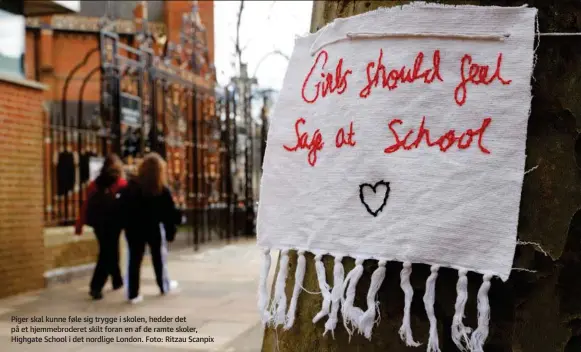  ??  ?? Piger skal kunne føle sig trygge i skolen, hedder det på et hjemmebrod­eret skilt foran en af de ramte skoler, Highgate School i det nordlige London. Foto: Ritzau Scanpix