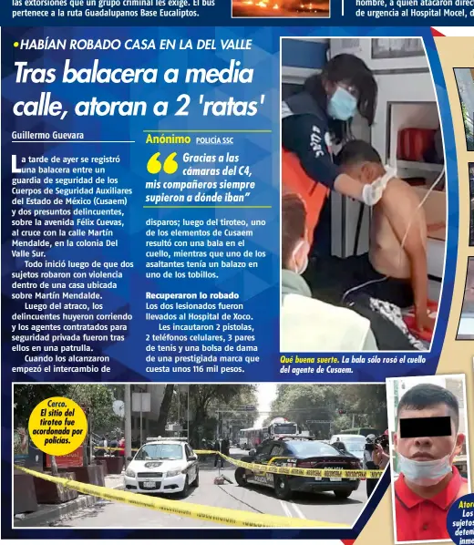  ??  ?? Cerco. El sitio del tiroteo fue acordonada por policías.
Qué buena suerte. La bala sólo rosó el cuello del agente de Cusaem.
Atorados. Los dos sujetos fueron detenidos de inmediato.