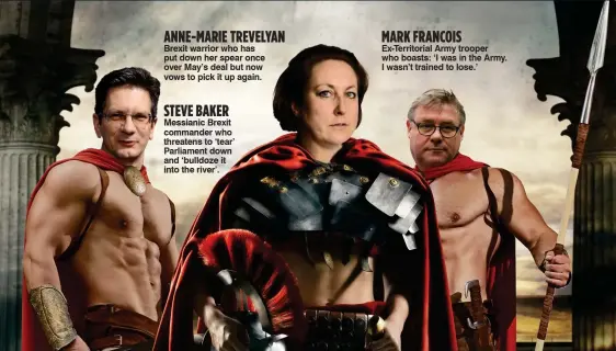  ??  ?? Brexit warrior who has put down her spear once over May’s deal but now vows to pick it up again. Messianic Brexit commander who threatens to ‘tear’ Parliament down and ‘bulldoze it into the river’. Ex-Territoria­l Army trooper who boasts: ‘I was in the Army. I wasn’t trained to lose.’ ANNE-MARIE TREVELYAN MARK FRANCOIS STEVE BAKER