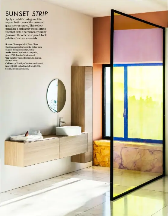  ??  ?? Screen Glass specialist Float Glass Design can create a bespoke tinted pane of glass (floatglass­design.co.uk) Basin ‘Sonar’ by Patricia Urquiola, from £792, Laufen ( laufen.com) Tap ‘Kartell’ mixer, from £636, Laufen ( laufen.com) Cabinetry ‘Boutique’ double vanity unit, from £3,332; tall cabinet, from £1,964, both Laufen ( laufen.com)