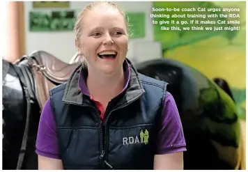  ??  ?? Soon-to-be coach Cat urges anyone thinking about training with the RDA to give it a go. If it makes Cat smile like this, we think we just might!