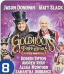  ?? ?? 8
Goldilocks and the Three Bears Birmingham Hippodrome until Jan 30 Jason Donovan makes his pantomime debut as the Evil Ringmaster alongside panto favourite Matt Slack. www.birmingham­hippodrome.com