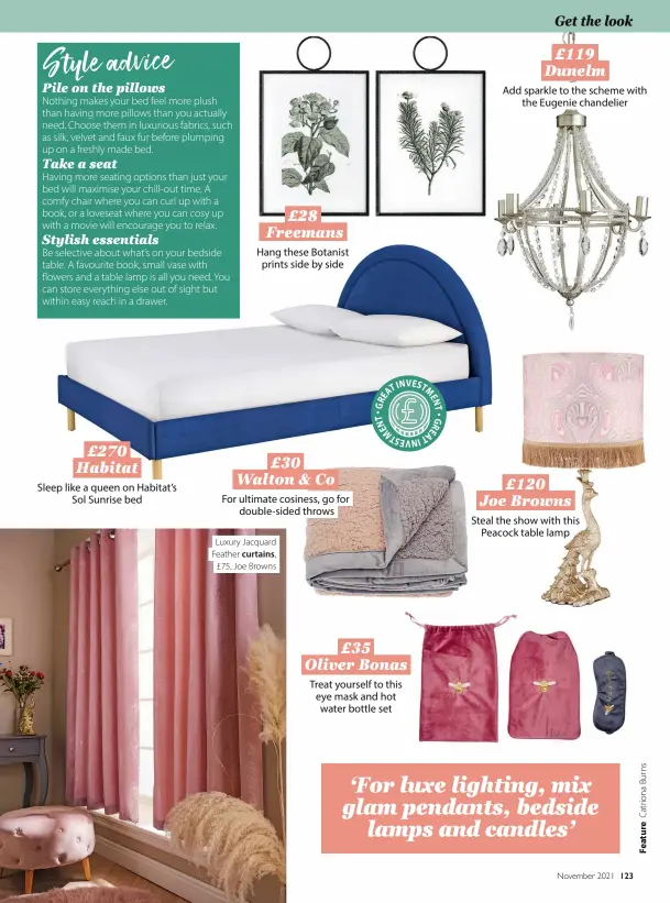  ?? ?? £270 Habitat Sleep like a queen on Habitat’s Sol Sunrise bed £28 Freemans Hang these Botanist prints side by side £30 Walton & Co For ultimate cosiness, go for double-sided throws
Luxury Jacquard Feather curtains, £75, Joe Browns £35 Oliver Bonas Treat yourself to this eye mask and hot water bottle set £119 Dunelm Add sparkle to the scheme with the Eugenie chandelier £120 Joe Browns Steal the show with this Peacock table lamp