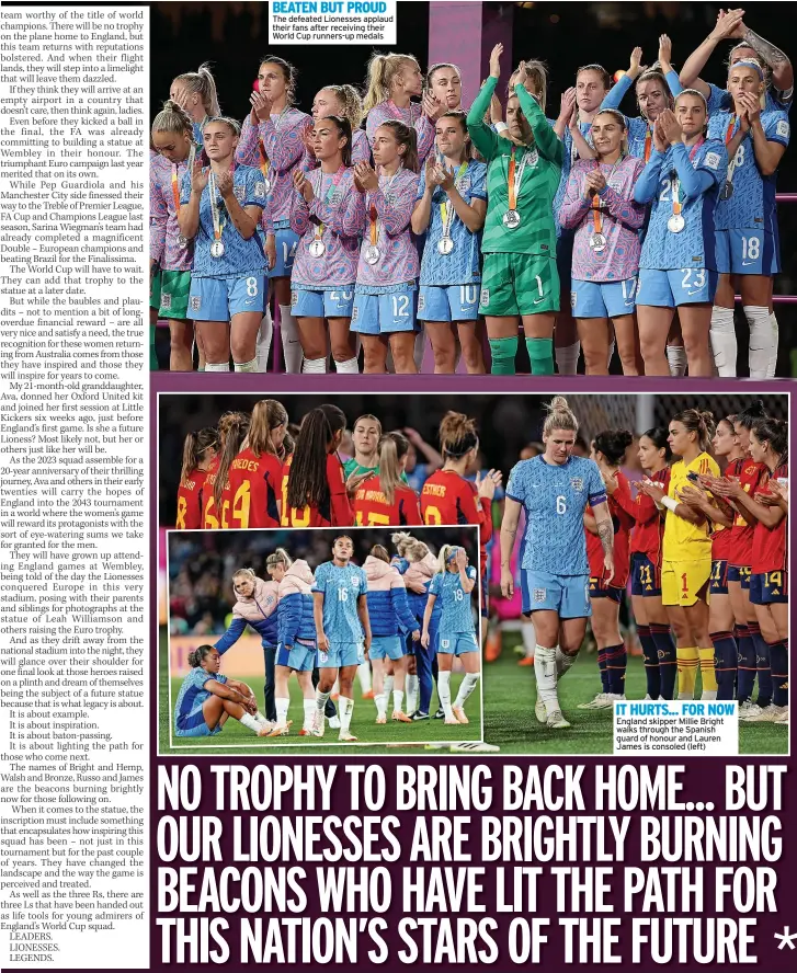  ?? ?? BEATEN BUT PROUD The defeated Lionesses applaud their fans after receiving their World Cup runners-up medals
IT HURTS... FOR NOW England skipper Millie Bright walks through the Spanish guard of honour and Lauren James is consoled (left)