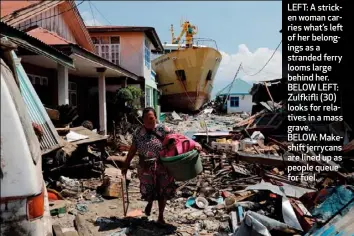  ??  ?? LEFT: A stricken woman carries what’s left of her belongings as a stranded ferry looms large behind her. BELOW LEFT: Zulfkifli (30) looks for relatives in a mass grave. BELOW: Makeshift jerrycans are lined up as people queue for fuel.