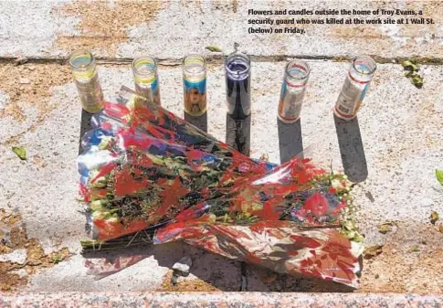  ?? ELLEN MOYNIHAN ?? Flowers and candles outside the home of Troy Evans, a security guard who was killed at the work site at 1 Wall St. (below) on Friday.