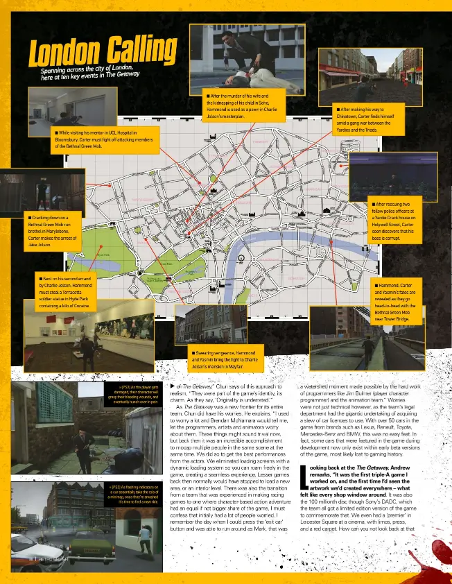  ??  ?? While visiting his mentor in UCL Hospital in Bloomsbury, Carter must fight off attacking members of the Bethnal Green Mob.Cracking down on a Bethnal Green Mob run brothel in Marylebone, Carter makes the arrest of Jake Jolson.Sent on his second errand by Charlie Jolson, Hammond must steal a Terracotta soldier statue in Hyde Park containing a kilo of Cocaine. » [PS2] As the player gets damaged, their character will grasp their bleeding wounds, and eventually hunch over in pain. » [PS2] As flashing indicators on a car essentiall­y take the role of a minimap, once they’re smashed it’s time to find a new ride.After the murder of his wife and the kidnapping of his child in Soho, Hammond is used as a pawn in Charlie Jolson’s masterplan.Swearing vengeance, Hammond and Yasmin bring the fight to Charlie Jolson’s mansion in Mayfair.After making his way to Chinatown, Carter finds himself amid a gang war between the Yardies and the Triads.After rescuing two fellow police officers at a Yardie Crack house on Holywell Street, Carter soon discovers that his boss is corrupt.Hammond, Carter and Yasmin’s fates are revealed as they go head-to-head with the Bethnal Green Mob near Tower Bridge.