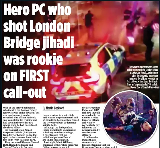  ??  ?? This was the moment when armed police confronted the London Bridge attackers on June 3. Just minutes after the terrorists’ murderous rampage, the officers – one on his first call-out – shot dead the jihadis, firing an ‘unpreceden­ted’ 46 bullets. Below:...