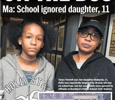  ??  ?? Tanya Trowell says her daughter Malaysia, 11, (left) was repeatedly targeted by 10-year-old boy on school bus, but her complaints were ignored by officials at Brooklyn’s Public School 231K (below).